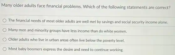 Many older adults face financial problems. Which of the following statements are correct?
The financial needs of most older adults are well met by savings and social security income alone.
Many men and minority groups have less income than do white women.
Older adults who live in urban areas often live below the poverty level.
Most baby boomers express the desire and need to continue working.