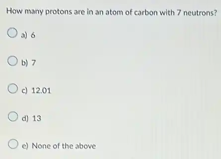 How many protons are in an atom of carbon with 7 neutrons?
a) 6
b) 7
c) 12.01
d) 13
e) None of the above