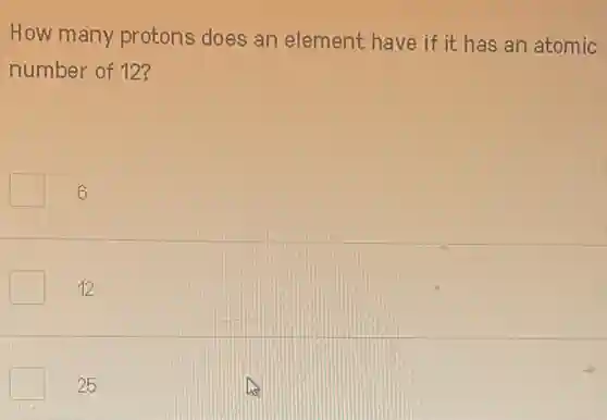 How many protons does an element have if it has an atomic
number of 12?
square 6
12
25