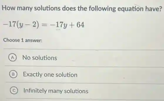 How many solutions does the following equation have?
-17(y-2)=-17y+64
Choose 1 answer:
A No solutions
B Exactly one solution
C Infinitely many solutions
