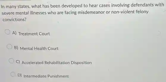 In many states, what has been developed to hear cases involving defendants with
severe mental illnesses who are facing misdemeanor or non-violent felony
convictions?
A) Treatment Court
B) Mental Health Court
C) Accelerated Rehabilitation Disposition
D) Intermediate Punishment