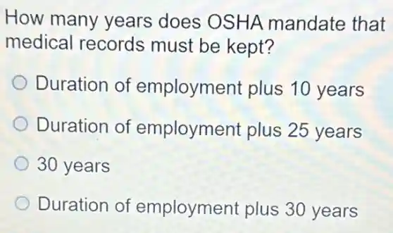 How many years does OSHA mandate that
medical records must be kept?
Duration of employment plus 10 years
Duration of employment plus 25 years
30 years
Duration of employment plus 30 years