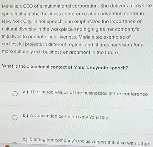 Maria is a CEO of a multinational corporation. She delivers a keynote
speech at a global business conference at a convention center in
New York City. In her speech, she emphasizes the importance of
cultural diversity in the workplace and highlights her company's
initiatives to promote inclusiveness. Maria cites examples of
successful projects in different regions and shares her vision for a
more culturally rich business environment in the future.
What is the situational context of Maria's keynote speech?
a.) The shared values of the businesses at the conference
b.) A convention center in New York City
c.) Sharing her company's inclusiveness initiative with other