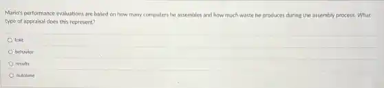 Mario's performance evaluations are based on how many computers he assembles and how much waste he produces during the assembly process. What
type of appraisal does this represent?
trait
behavior
results
outcome