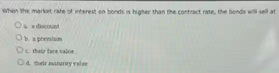 When the market rate of interest on bonds is higher than the contract rate, the bonds will sell at
a. a discount
b. a premium
c. their face value
d. their maturity value