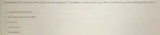 A marketing team has been given a group writing assignment. The deadline is three months away.When should the group start working on the project?
a week before the deadline
two weeks before the deadline
in a month
in two weeks
immediately