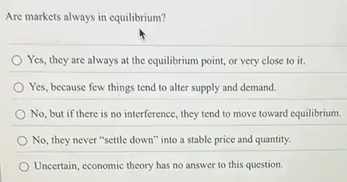 Are markets always in equilibrium?
Yes, they are always at the equilibrium point,or very close to it.
Yes, because few things tend to alter supply and demand.
No, but if there is no interference, they tend to move toward equilibrium.
No, they never "settle down" into a stable price and quantity.
Uncertain, economic theory has no answer to this question.