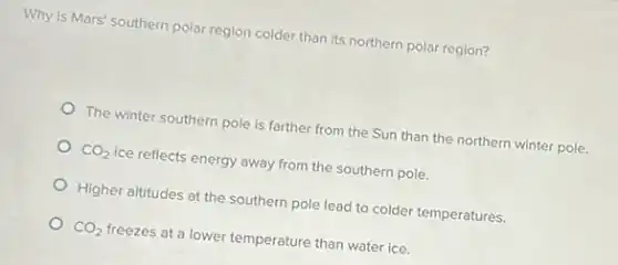 Why is Mars' southern polar region colder than its northern polar region?
The winter southern pole is farther from the Sun than the northern winter pole.
CO_(2) ice reflects energy away from the southern pole.
Higher altitudes at the southern pole lead to colder temperatures.
CO_(2) freezes at a lower temperature than water ice.