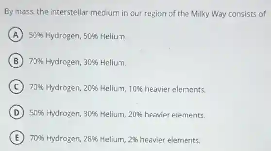 By mass, the interstellar medium in our region of the Milky Way consists of
A 50% Hydrogen, 50% Helium.
B 70% Hydrogen, 30% Helium.
C 70% Hydrogen, 20% Helium, 10% heavier elements.
D 50% Hydrogen, 30% Helium, 20% heavier elements.
E 70% Hydrogen, 28% Helium, 2% heavier elements.