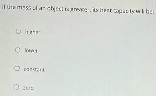 If the mass of an object is greater, its heat capacity will be:
higher
lower
constant
zero