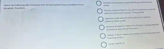 Match the following skin functions with the mechanism that accomplishes them:
Metabolic functions.
Activation of numerous receptors that are part of the nervous
system
Provides a chemical barrier and a mechanical barrier to ward off
bacterial invasion and to provide "waterproofing"
Potential to hold about 5% of the body's blood volume in
numerous blood vessels
Synthesis of vitamin D;destruction of cancer-causing chemicals;
activation of some steroid hormones
Dilation of blood vessels and secretion of sweat that evaporates
from body surface
IDONT KNOWYET