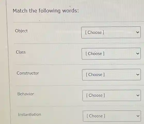 Match the following words:


Object & [Choose] 

Class & [Choose] 

Constructor & [Choose] 

Behavior & [Choose] 

 &