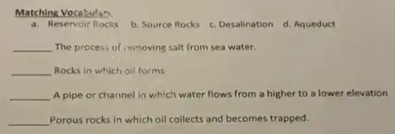 Matching Vocabular
a. Reservoir Rocks
b. Source Rocks
c. Desalination d. Aqueduct
__ The process of removing salt from sea water.
__ Rocks in which oll forms
__ A pipe or channel in which water flows from a higher to a lower elevation
__ Porous rocks in which oil collects and becomes trapped.