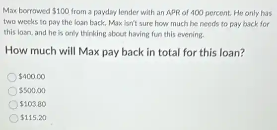 Max borrowed 100 from a payday lender with an APR of 400 percent. He only has
two weeks to pay the loan back. Max isn't sure how much he needs to pay back for
this loan, and he is only thinking about having fun this evening.
How much will Max pay back in total for this loan?
 400.00
 500.00
 103.80
 115.20