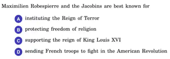 Maximilien Robespierre and the Jacobins are best known for
A instituting the Reign of Terror
B protecting freedom of religion
C supporting the reign of King Louis XVI
D sending French troops to fight in the American Revolution