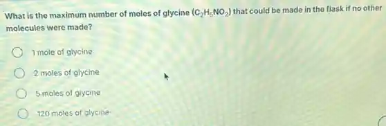 What is the maximum number of moles of glycine (C_(2)H_(5)NO_(2)) that could be made in the flask if no other
molecules were made?
1 mole of glycine
2 moles of glycine
5 moles of glycine
120 moles of glycine