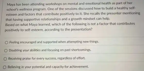 Maya has been attending workshops on mental and emotional health as part of her
school's wellness program. One of the sessions discussed how to build a healthy self-
esteem and factors that contribute positively to it.She recalls the presenter mentioning
that having supportive relationships and a growth mindset can help.
Based on what Maya learned, which of the following is not a factor that contributes
positively to self-esteem according to the presentation?
Feeling encouraged and supported when attempting new things.
Doubting your abilities and focusing on past shortcomings.
Receiving praise for every success, regardless of effort.
Believing in your potential and capacity for achievement.