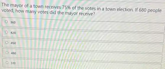 The mayor of a town receives 75%
of the votes in a town election. If 680 people
voted, how many votes did the mayor receive?
360
420
450
480
510