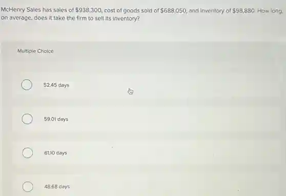 McHenry Sales has sales of 938,300 cost of goods sold of 688,050 and inventory of 98,880 How long,
on average, does it take the firm to sell its inventory?
Multiple Choice
52.45 days
59.01 days
61.10 days
48.68 days