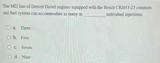 The MD line of Detroit Diesel engines equipped with the Bosch CRSN 3-25 common
rail fuel system can accommodate as many as __ individual injections.
a. Three
b. Five
c. Seven
d. Nine