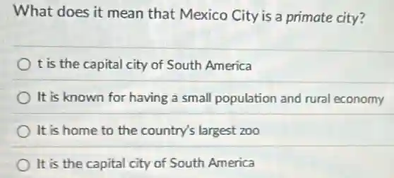 What does it mean that Mexico City is a primate city?
t is the capital city of South America
It is known for having a small population and rural economy
It is home to the country's largest zoo
It is the capital city of South America