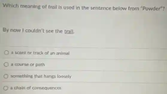 Which meaning of trail is used in the sentence below from "Powder"?
By now I couldn't see the trail.
a scent or track of an animal
a course or path
something that hangs loosely
a chain of consequences