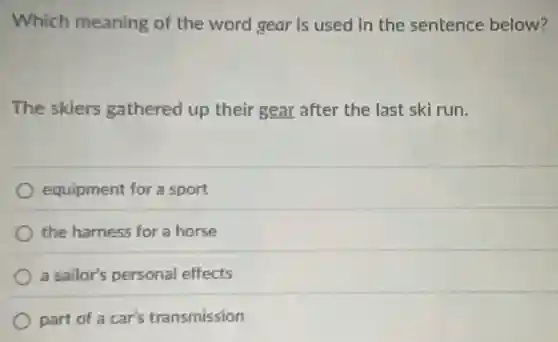 Which meaning of the word gear is used in the sentence below?
The skiers gathered up their gear after the last ski run.
equipment for a sport
the harness for a horse
a sailor's personal effects
part of a car's transmission