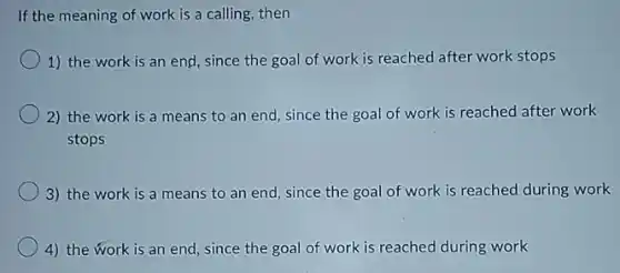 If the meaning of work is a calling then
1) the work is an end, since the goal of work is reached after work stops
2) the work is a means to an end, since the goal of work is reached after work
stops
3) the work is a means to an end, since the goal of work is reached during work
4) the work is an end, since the goal of work is reached during work
