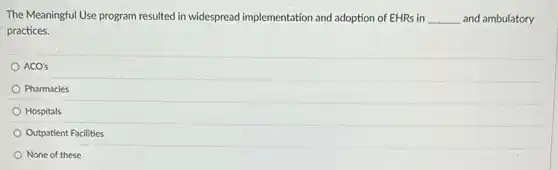 The Meaningful Use program resulted in widespread implementation and adoption of EHRs in __ and ambulatory
practices.
ACO's
Pharmacies
Hospitals
Outpatient Facilities
None of these