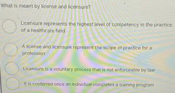 What is meant by license and licensure?
Licensure represents the highest level of competency in the practice
of a healthcare field
A license and licensure represent the scope of practice for a
profession
Licensure is a voluntary process that is not enforceable by law
It is conferred once an individual completes a training program