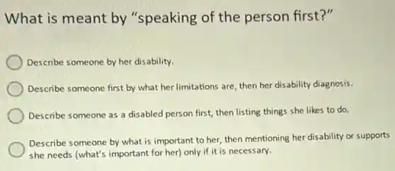 What is meant by "speaking of the person first?"
Describe someone by her disability.
Describe someone first by what her limitations are then her disability diagnosis.
Describe someone as a disabled person first, then listing things she likes to do.
Describe someone by what is important to her,then mentioning her disability or supports
she needs (what's important for her) only if it is necessary.