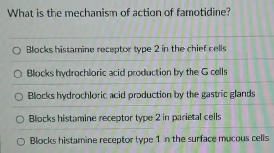What is the mechanism of action of famotidine?
Blocks histamine receptor type 2 in the chief cells
Blocks hydrochloric acid production by the G cells
Blocks hydrochloric acid production by the gastric glands
Blocks histamine receptor type 2 in parietal cells
Blocks histamine receptor type 1 in the surface mucous cells