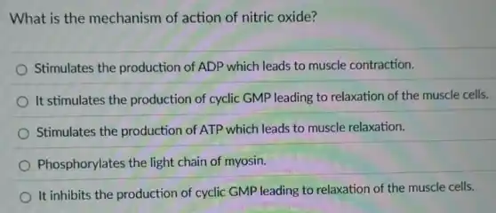 What is the mechanism of action of nitric oxide?
Stimulates the production of ADP which leads to muscle contraction.
It stimulates the production of cyclic GMP leading to relaxation of the muscle cells.
Stimulates the production of ATP which leads to muscle relaxation.
Phosphorylates the light chain of myosin.
It inhibits the production of cyclic GMP leading to relaxation of the muscle cells.