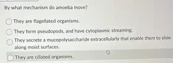 By what mechanism do amoeba move?
They are flagellated organisms.
They form pseudopods, and have cytoplasmic streaming.
They secrete a mucopolysaccharide extracellularly that enable them to slide
along moist surfaces.
They are ciliated organisms.