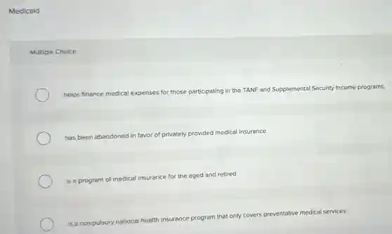 Medicaid
Multiple Choice
helps finance medical expenses for those participating in the TANF and Supplemental Security Income programs.
has been abandoned in favor of privately provided medical insurance.
is a program of medical insurance for the aged and retired.
is a compulsory national health insurance program that only covers preventative medical services.