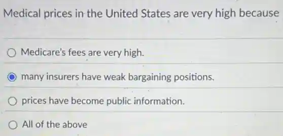 Medical prices in the United States are very high because
Medicare's fees are very high.
many insurers have weak bargaining positions.
prices have become public information.
All of the above