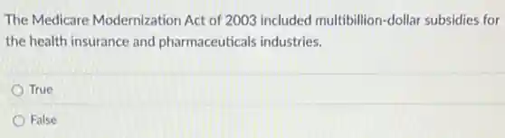 The Medicare Modernization Act of 2003 included multibillion-dollar subsidies for
the health insurance and pharmaceuticals industries.
True
False
