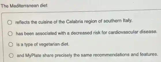 The Mediterranean diet
reflects the cuisine of the Calabria region of southern Italy.
has been associated with a decreased risk for cardiovascular disease.
is a type of vegetarian diet.
and MyPlate share precisely the same recommendations and features.