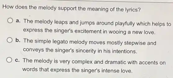 How does the melody support the meaning of the lyrics?
a. The melody leaps and jumps around playfully which helps to
express the singer's excitement in wooing a new love.
b. The simple legato melody moves mostly stepwise and
conveys the singer's sincerity in his intentions.
c. The melody is very complex and dramatic with accents on
words that express the singer's intense love.