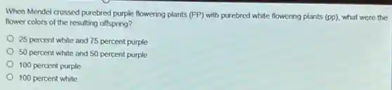 When Mendel crossed purebred purple flowering plants (PP) with purebred white flowering plants (pp) what were the
flower colors of the resulting offspring?
25 percent white and 75 percent purple
50 percent white and 50 percent purple
100 percent purple
100 percent white