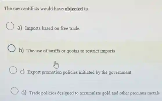 The mercantilists would have objected to:
a) Imports based on free trade
b) The use of tariffs or quotas to restrict imports
C) Export promotion policies initiated by the government
d) Trade policies designed to accumulate gold and other precious metals