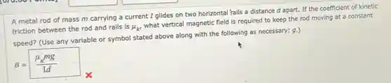 A metal rod of mass m carrying a current I glides on two horizontal 'rails a distance d apart. If the coefficient of kinetic
friction between the rod and rails is mu _(k')
what vertical magnetic field is required to keep the rod moving at a constant
speed? (Use any variable or symbol stated above along with the following as necessary: g.)
B=(mu _(k)mg)/(Id)