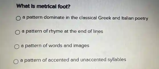 What is metrical foot?
a pattern dominate in the classical Greek and Italian poetry
a pattern of rhyme at the end of lines
a pattern of words and images
a pattern of accented and unaccented syllables