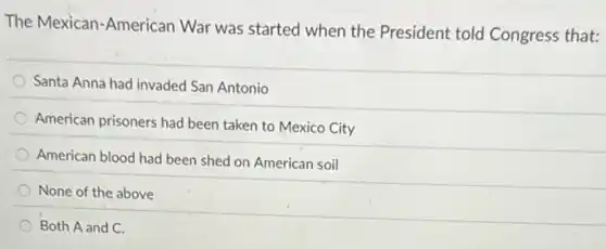 The Mexican-American War was started when the President told Congress that:
Santa Anna had invaded San Antonio
American prisoners had been taken to Mexico City
American blood had been shed on American soil
None of the above
Both A and C.