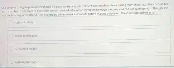 Mia believes that group members should be given an equal opportunity to express their views during team meetings. She encourages
each member of her team to offer their opinion and asks the other members to weigh the pros and cons of each opinion. Though she
has the final say in the decision, she considers all her members'inputs before making a decision. Mia is best described as a(n)
autocratic leader.
laissez-faire leader.
democratic leader.
authoritative leader.