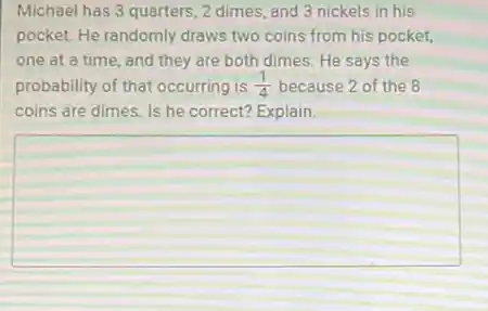 Michael has 3 quarters 2 dimes, and 3 nickels in his
pocket. He randomly draws two coins from his pocket,
one at a time and they are both dimes. He says the
probability of that occurring is (1)/(4) because 2 of the 8
coins are dimes. Is he correct? Explain.
square