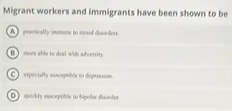 Migrant workers and immigrants have been shown to be
A practically immune to mood disorders.
B more able to deal with adversity.
C especially susceptible to depression.
D quickly susceptible to bipolar disorder.