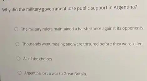 Why did the military government lose public support in Argentina?
The military rulers maintained a harsh stance against its opponents.
Thousands went missing and were tortured before they were killed.
All of the choices
Argentina lost a war to Great Britain.