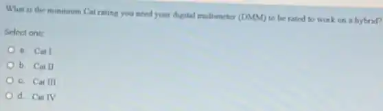 What is the minimum Cat rating you need your digital multimeter (DMM)to be rated to work on a hybrid?
Select one:
a. Cat I
b. Cat II
c. Cat III
d. Cat IV