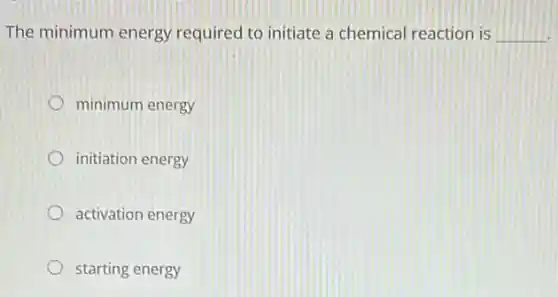 The minimum energy required to initiate a chemical reaction is __
minimum energy
initiation energy
activation energy
starting energy